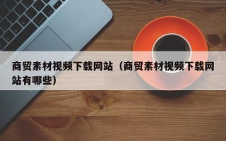 灌南商贸素材视频下载网站（商贸素材视频下载网站有哪些）