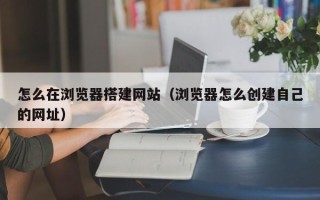 灌南怎么在浏览器搭建网站（浏览器怎么创建自己的网址）