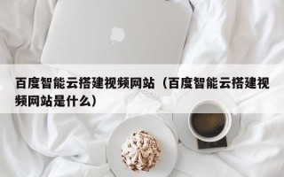 灌南百度智能云搭建视频网站（百度智能云搭建视频网站是什么）