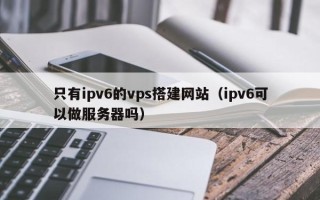 灌南只有ipv6的vps搭建网站（ipv6可以做服务器吗）